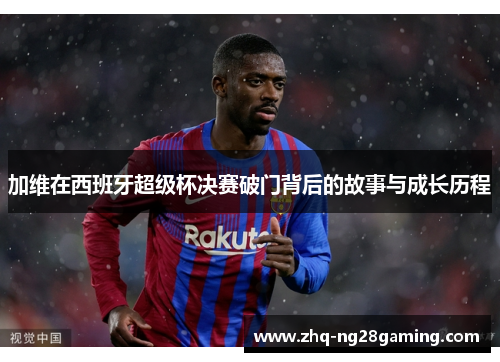 加维在西班牙超级杯决赛破门背后的故事与成长历程 加维在西班牙超级杯决赛破门背后的故事与成长历程