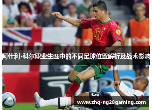 阿什利·科尔职业生涯中的不同足球位置解析及战术影响 阿什利·科尔职业生涯中的不同足球位置解析及战术影响