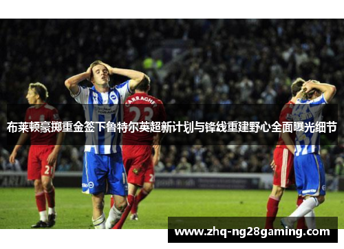 布莱顿豪掷重金签下鲁特尔英超新计划与锋线重建野心全面曝光细节