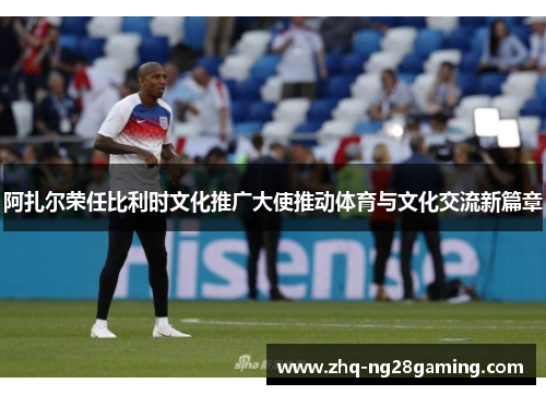 阿扎尔荣任比利时文化推广大使推动体育与文化交流新篇章